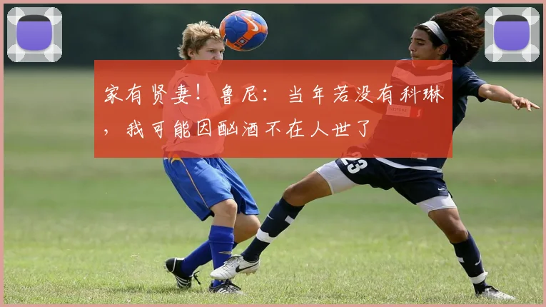 家有贤妻！鲁尼：当年若没有科琳，我可能因酗酒不在人世了