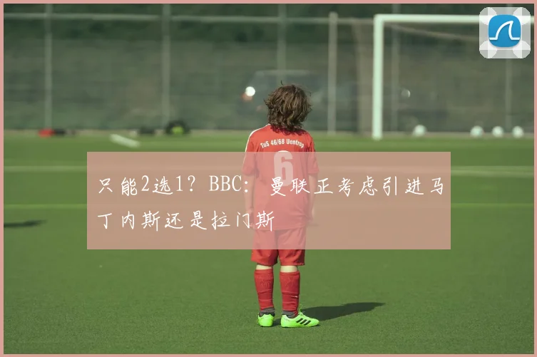 只能2选1？BBC：曼联正考虑引进马丁内斯还是拉门斯