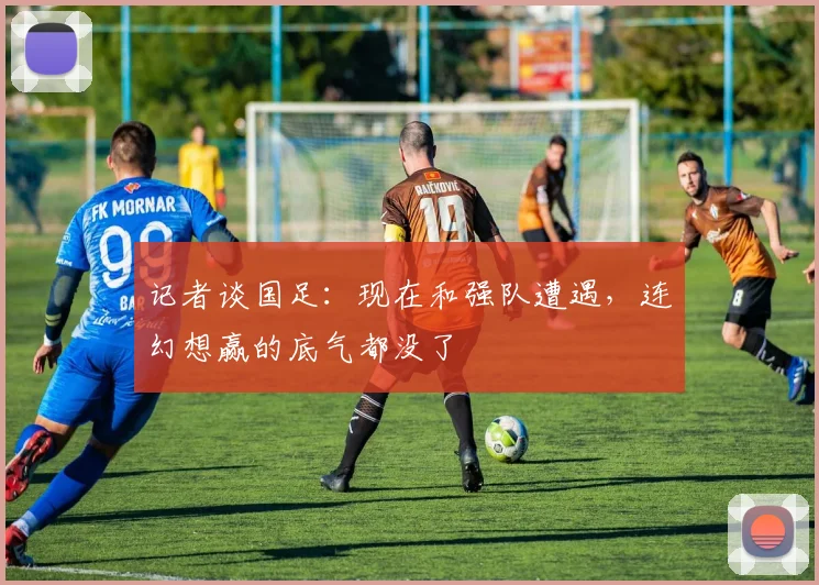 记者谈国足：现在和强队遭遇，连幻想赢的底气都没了