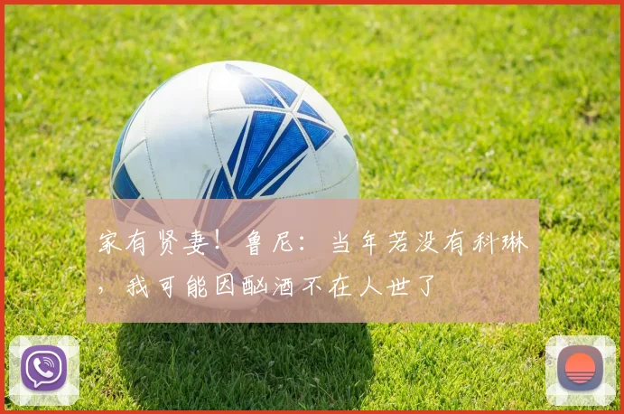 家有贤妻！鲁尼：当年若没有科琳，我可能因酗酒不在人世了